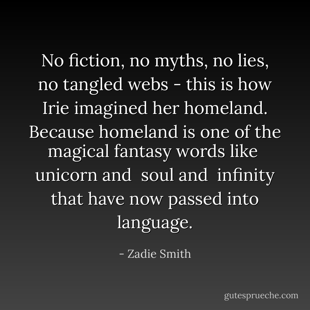 No fiction, no myths, no lies, no tangled webs - this is how Irie imagined her homeland. Because <i>homeland</i> is one of the magical fantasy words like <i> unicorn</i> and <i> soul</i> and <i> infinity</i> that have now passed into language. - Zadie Smith