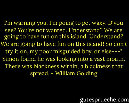 I'm warning you. I'm going to get waxy. D'you see? You're not wanted. Understand? We are going to have fun on this island. Understand? We are going to have fun on this island! So don't try it on, my poor misguided boy, or else---" Simon found he was looking into a vast mouth. There was blackness within, a blackness that spread. - William Golding