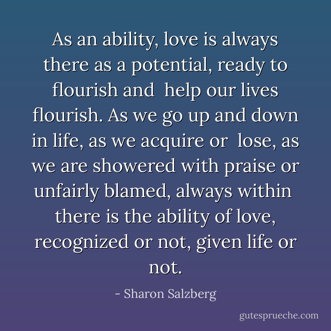 As an ability, love is always there as a potential, ready to flourish and <br />help our lives flourish. As we go up and down in life, as we acquire or <br />lose, as we are showered with praise or unfairly blamed, always within <br />there is the ability of love, recognized or not, given life or not. - Sharon Salzberg