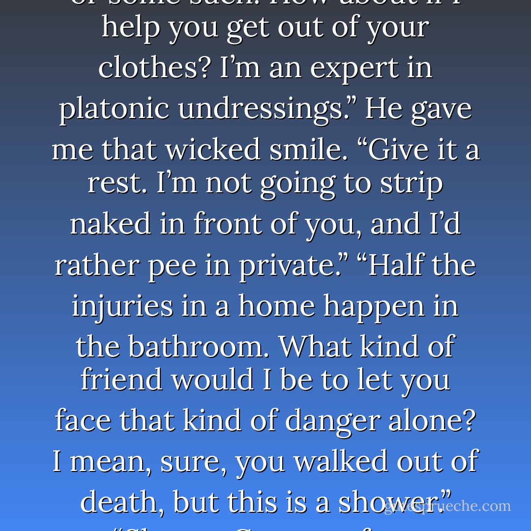 I wouldn’t want you to get in the shower and then pass out or some such. How about if I help you get out of your clothes? I’m an expert in platonic undressings.” He gave me that wicked smile. “Give it a rest. I’m not going to strip naked in front of you, and I’d rather pee in private.” “Half the injuries in a home happen in the bathroom. What kind of friend would I be to let you face that kind of danger alone? I mean, sure, you walked out of death, but this is a shower.” “Shame. Get out of my bathroom. - Devon Monk