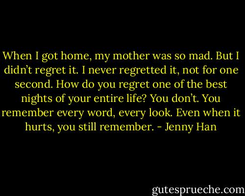 When I got<br />home, my mother was so mad. But I didn’t regret it. I never regretted it, not for one<br />second. How do you regret one of the best nights of your entire life? You don’t. You<br />remember every word, every look. Even when it hurts, you still remember. - Jenny Han