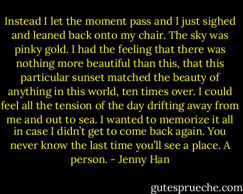 Instead I let the moment pass and I just sighed and leaned back onto my chair. The sky was pinky gold. I had the feeling that there was nothing<br />more beautiful than this, that this particular sunset matched the beauty of anything<br />in this world, ten times over. I could feel all the tension of the day drifting away from me and out to sea. I wanted to memorize it all in case I didn’t get to come back again. You never know the last time you’ll see a place. A person. - Jenny Han