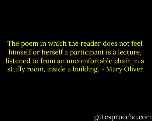 The poem in which the reader does not feel himself or herself a participant is a lecture, listened to from an uncomfortable chair, in a stuffy room, inside a building. - Mary Oliver
