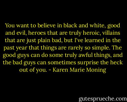 You want to believe in black and white, good and evil, heroes that are truly heroic, villains that are just plain bad, but I've learned in the past year that things are rarely so simple. The good guys can do some truly awful things, and the bad guys can sometimes surprise the heck out of you. - Karen Marie Moning