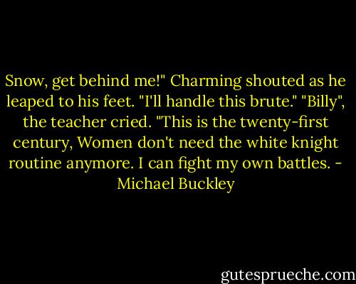 Snow, get behind me!" Charming shouted as he leaped to his feet. "I'll handle this brute."<br />"Billy", the teacher cried. "This is the twenty-first century, Women don't need the white knight routine anymore. I can fight my own battles. - Michael Buckley