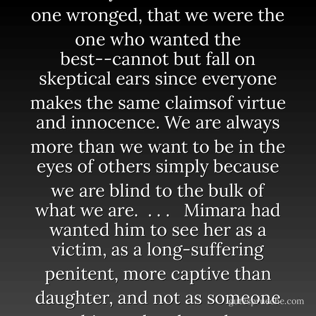 Our words always paint two portraits when we describe our families to others. Outsiders cannot but see the small peeves and follies that wrinkle our relationships with our loved ones. The claims we make in defensive certainty--that we were the one wronged, that we were the one who wanted the best--cannot but fall on skeptical ears since everyone makes the same claimsof virtue and innocence. We are always more than we want to be in the eyes of others simply because we are blind to the bulk of what we are. <br />. . . <br /> Mimara had wanted him to see her as a victim, as a long-suffering penitent, more captive than daughter, and not as someone embittered and petulant, someone who often held others accountable for her inability to feel safe, to feel anything unpolluted by the perpetual pang of shame . . . <br /> And he loved her the more for it. - R. Scott Bakker