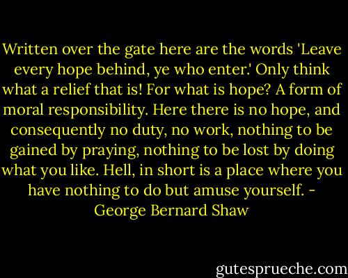 Written over the gate here are the words 'Leave every hope behind, ye who enter.' Only think what a relief that is! For what is hope? A form of moral responsibility. Here there is no hope, and consequently no duty, no work, nothing to be gained by praying, nothing to be lost by doing what you like. Hell, in short is a place where you have nothing to do but amuse yourself. - George Bernard Shaw