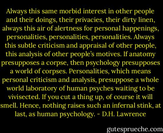 Always this same morbid interest in other people and their doings, their privacies, their dirty linen, always this air of alertness for personal happenings, personalities, personalities, personalities. Always this subtle criticism and appraisal of other people, this analysis of other people’s motives. If anatomy presupposes a corpse, then psychology presupposes a world of corpses. Personalities, which means personal criticism and analysis, presuppose a whole world laboratory of human psyches waiting to be vivisected. If you cut a thing up, of course it will smell. Hence, nothing raises such an infernal stink, at last, as human psychology. - D.H. Lawrence