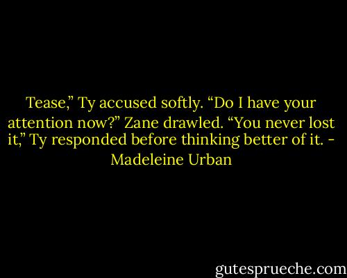 Tease,” Ty accused softly.<br />“Do I have your attention now?” Zane drawled.<br />“You never lost it,” Ty responded before thinking better of it. - Madeleine Urban