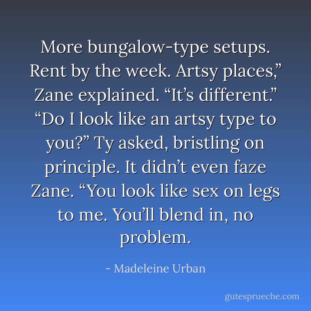More bungalow-type setups. Rent by the week. Artsy places,” Zane<br />explained. “It’s different.”<br />“Do I look like an artsy type to you?” Ty asked, bristling on principle.<br />It didn’t even faze Zane. “You look like sex on legs to me. You’ll<br />blend in, no problem. - Madeleine Urban