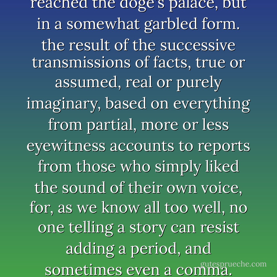 News of the miracle had reached the doge's palace, but in a somewhat garbled form. the result of the successive transmissions of facts, true or assumed, real or purely imaginary, based on everything from partial, more or less eyewitness accounts to reports from those who simply liked the sound of their own voice, for, as we know all too well, no one telling a story can resist adding a period, and sometimes even a comma. - José Saramago