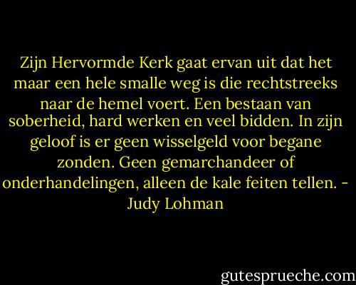 Zijn Hervormde Kerk gaat ervan uit dat het maar een hele smalle weg is die rechtstreeks naar de hemel voert. Een bestaan van soberheid, hard werken en veel bidden. In zijn geloof is er geen wisselgeld voor begane zonden. Geen gemarchandeer of onderhandelingen, alleen de kale feiten tellen. - Judy Lohman