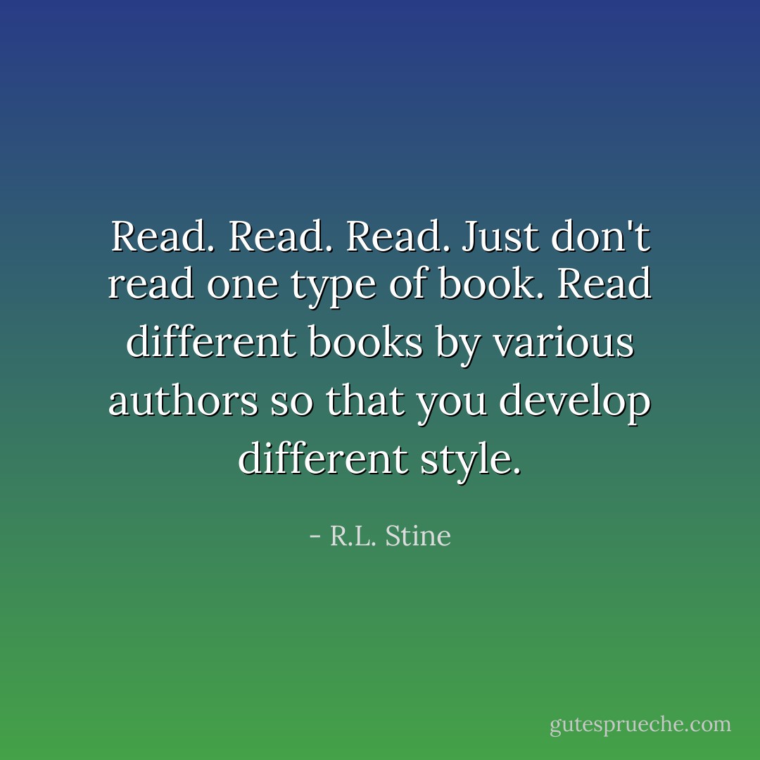 Read. Read. Read. Just don't read one type of book. Read different books by various authors so that you develop different style. - R.L. Stine