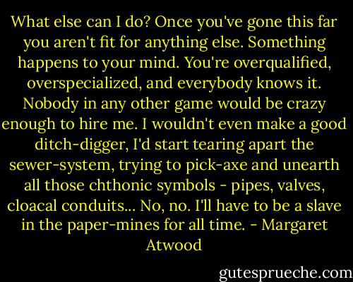 What else can I do? Once you've gone this far you aren't fit for anything else. Something happens to your mind. You're overqualified, overspecialized, and everybody knows it. Nobody in any other game would be crazy enough to hire me. I wouldn't even make a good ditch-digger, I'd start tearing apart the sewer-system, trying to pick-axe and unearth all those chthonic symbols - pipes, valves, cloacal conduits... No, no. I'll have to be a slave in the paper-mines for all time. - Margaret Atwood