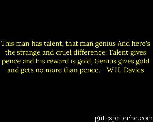 This man has talent, that man genius<br />And here's the strange and cruel difference:<br />Talent gives pence and his reward is gold,<br />Genius gives gold and gets no more than pence. - W.H. Davies