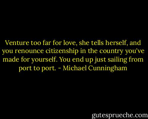 Venture too far for love, she tells herself, and you renounce citizenship in the country you've made for yourself. You end up just sailing from port to port. - Michael Cunningham