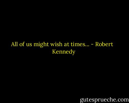 All of us might wish at times... - Robert   Kennedy