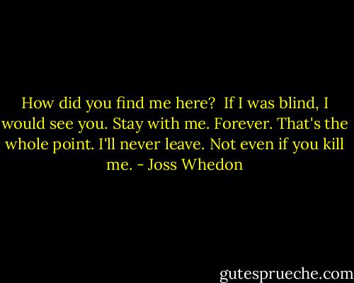 How did you find me here? <br />If I was blind, I would see you.<br />Stay with me.<br />Forever. That's the whole point. I'll never leave. Not even if you kill me. - Joss Whedon