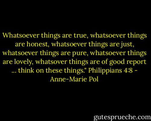 Whatsoever things are true, whatsoever things are honest, whatsoever things are just, whatsoever things are pure, whatsoever things are lovely, whatsover things are of good report ... think on these things." Philippians 4:8 - Anne-Marie Pol