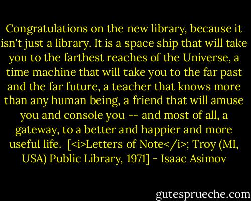 Congratulations on the new library, because it isn't just a library. It is a space ship that will take you to the farthest reaches of the Universe, a time machine that will take you to the far past and the far future, a teacher that knows more than any human being, a friend that will amuse you and console you -- and most of all, a gateway, to a better and happier and more useful life.<br /><br />[<i>Letters of Note</i>; Troy (MI, USA) Public Library, 1971] - Isaac Asimov
