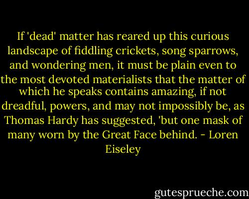 If 'dead' matter has reared up this curious landscape of fiddling crickets, song sparrows, and wondering men, it must be plain even to the most devoted materialists that the matter of which he speaks contains amazing, if not dreadful, powers, and may not impossibly be, as Thomas Hardy has suggested, 'but one mask of many worn by the Great Face behind. - Loren Eiseley