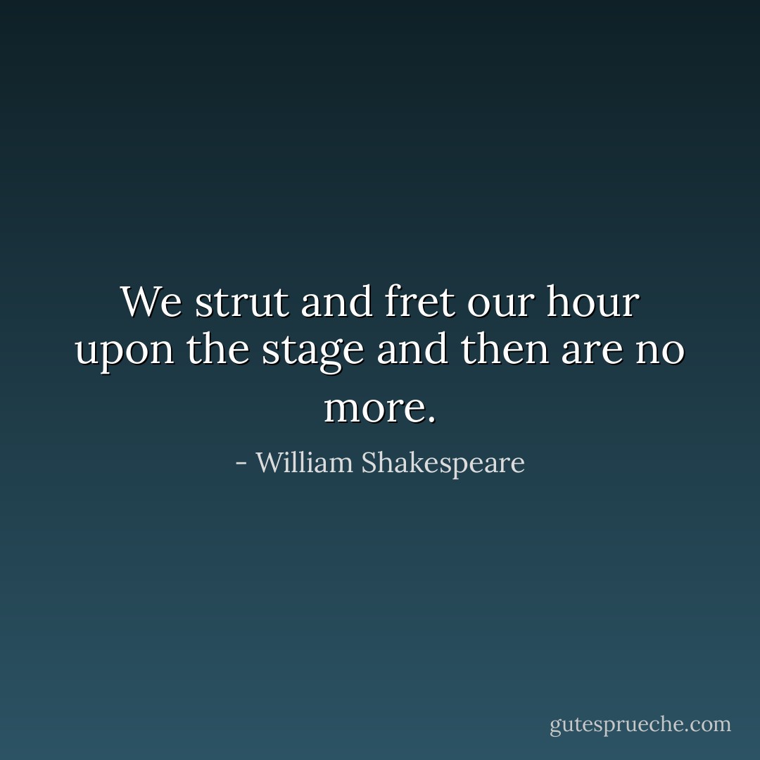 We strut and fret our hour upon the stage and then are no more. - William Shakespeare
