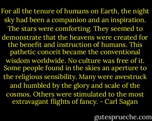 For all the tenure of humans on Earth, the night sky had been a companion and an inspiration. The stars were comforting. They seemed to demonstrate that the heavens were created for the benefit and instruction of humans. This pathetic conceit became the conventional wisdom worldwide. No culture was free of it. Some people found in the skies an aperture to the religious sensibility. Many were awestruck and humbled by the glory and scale of the cosmos. Others were stimulated to the most extravagant flights of fancy. - Carl Sagan