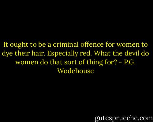 It ought to be a criminal offence for women to dye their hair. Especially red. What the devil do women do that sort of thing for? - P.G. Wodehouse