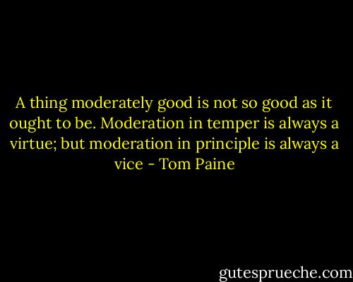 A thing moderately good is not so good as it ought to be. Moderation in temper is always a virtue; but moderation in principle is always a vice - Tom Paine