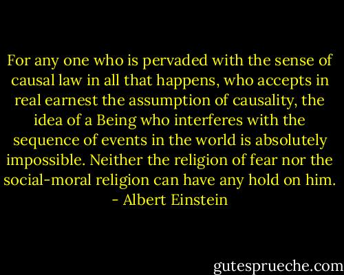 For any one who is pervaded with the sense of causal law in all that happens, who accepts in real earnest the assumption of causality, the idea of a Being who interferes with the sequence of events in the world is absolutely impossible. Neither the religion of fear nor the social-moral religion can have any hold on him. - Albert Einstein
