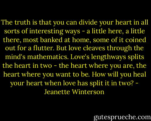The truth is that you can divide your heart in all sorts of interesting ways - a little here, a little there, most banked at home, some of it coined out for a flutter. But love cleaves through the mind's mathematics. Love's lengthways splits the heart in two - the heart where you are, the heart where you want to be. How will you heal your heart when love has split it in two? - Jeanette Winterson