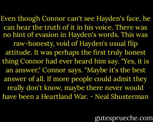 Even though Connor can't see Hayden's face, he can hear the truth of it in his voice. There was no hint of evasion in Hayden's words. This was raw-honesty, void of Hayden's usual flip attitude. It was perhaps the first truly honest thing Connor had ever heard him say. "Yes, it is an answer," Connor says. "Maybe it's the best answer of all. If more people could admit they really don't know, maybe there never would have been a Heartland War. - Neal Shusterman
