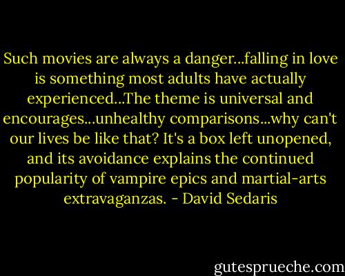 Such movies are always a danger...falling in love is something most adults have actually experienced...The theme is universal and encourages...unhealthy comparisons...why can't our lives be like that? It's a box left unopened, and its avoidance explains the continued popularity of vampire epics and martial-arts extravaganzas. - David Sedaris