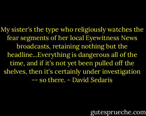 My sister's the type who religiously watches the fear segments of her local Eyewitness News broadcasts, retaining nothing but the headline...Everything is dangerous all of the time, and if it's not yet been pulled off the shelves, then it's certainly under investigation -- so there. - David Sedaris