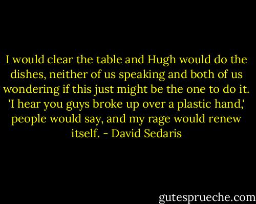 I would clear the table and Hugh would do the dishes, neither of us speaking and both of us wondering if this just might be the one to do it. 'I hear you guys broke up over a plastic hand,' people would say, and my rage would renew itself. - David Sedaris