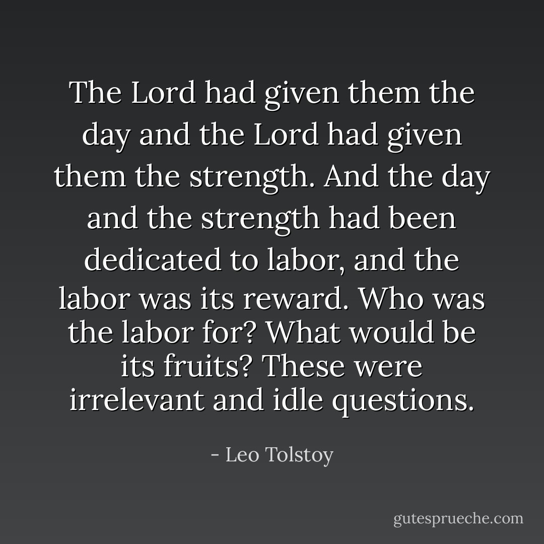 The Lord had given them the day and the Lord had given them the strength. And the day and the strength had been dedicated to labor, and the labor was its reward. Who was the labor for? What would be its fruits? These were irrelevant and idle questions. - Leo Tolstoy