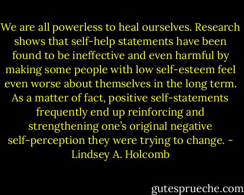 We are all powerless to heal ourselves. Research shows that self-help statements have been found to be ineffective and even harmful by making some people with low self-esteem feel even worse about themselves in the long term. As a matter of fact, positive self-statements frequently end up reinforcing and strengthening one’s original negative self-perception they were trying to change. - Lindsey A. Holcomb