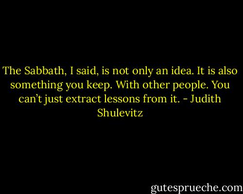 The Sabbath, I said, is not only an idea. It is also something you keep. With other people. You can’t just extract lessons from it. - Judith Shulevitz