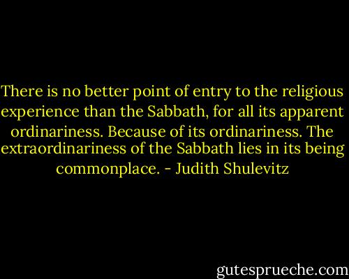 There is no better point of entry to the religious experience than the Sabbath, for all its apparent ordinariness. Because of its ordinariness. The extraordinariness of the Sabbath lies in its being commonplace. - Judith Shulevitz