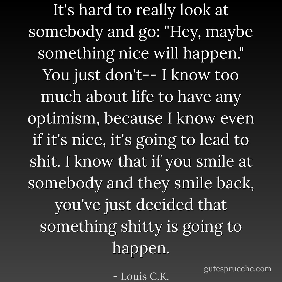 It's hard to really look at somebody and go: "Hey, maybe something nice will happen." You just don't-- I know too much about life to have any optimism, because I know even if it's nice, it's going to lead to shit. I know that if you smile at somebody and they smile back, you've just decided that something shitty is going to happen. - Louis C.K.