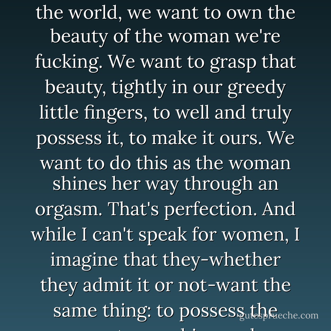 This is the truth: we all desire to conquer the comely one, because it affirms our own worth. Speaking for the men of the world, we want to own the beauty of the woman we're fucking. We want to grasp that beauty, tightly in our greedy little fingers, to well and truly possess it, to make it ours. We want to do this as the woman shines her way through an orgasm. That's perfection. And while I can't speak for women, I imagine that they-whether they admit it or not-want the same thing: to possess the man, to own his rough handsomeness, if only for a few seconds. - Andrew  Davidson