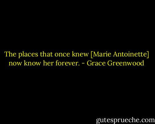 The places that once knew [Marie Antoinette] now know her forever. - Grace Greenwood