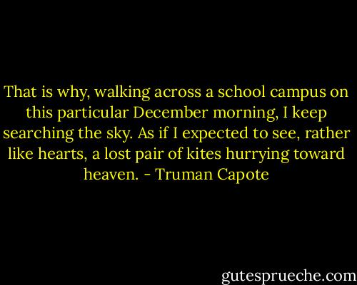 That is why, walking across a school campus on this particular December morning, I keep searching the sky. As if I expected to see, rather like hearts, a lost pair of kites hurrying toward heaven. - Truman Capote