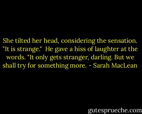 She tilted her head, considering the sensation. "It is strange."<br /><br />He gave a hiss of laughter at the words. "It only gets stranger, darling. But we shall try for something more. - Sarah MacLean
