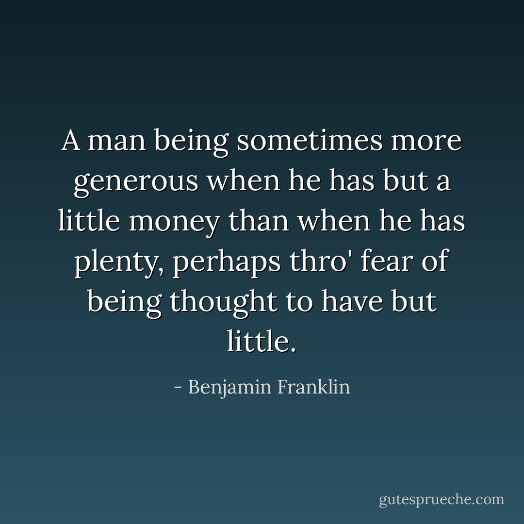 A man being sometimes more generous when he has but a little money than when he has plenty, perhaps thro' fear of being thought to have but little. - Benjamin Franklin