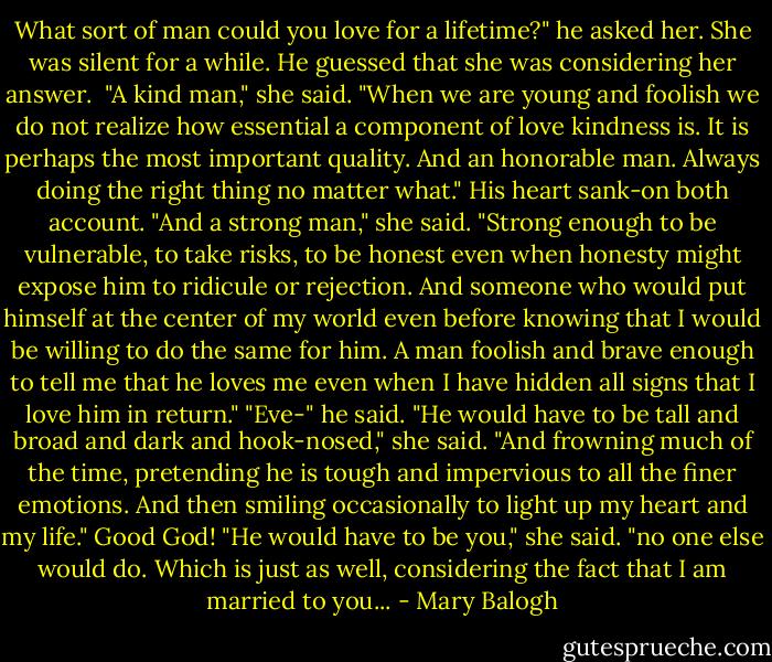 What sort of man could you love for a lifetime?" he asked her.<br />She was silent for a while. He guessed that she was considering her answer. <br />"A kind man," she said. "When we are young and foolish we do not realize how essential a component of love kindness is. It is perhaps the most important quality. And an honorable man. Always doing the right thing no matter what."<br />His heart sank-on both account.<br />"And a strong man," she said. "Strong enough to be vulnerable, to take risks, to be honest even when honesty might expose him to ridicule or rejection. And someone who would put himself at the center of my world even before knowing that I would be willing to do the same for him. A man foolish and brave enough to tell me that he loves me even when I have hidden all signs that I love him in return."<br />"Eve-" he said.<br />"He would have to be tall and broad and dark and hook-nosed," she said. "And frowning much of the time, pretending he is tough and impervious to all the finer emotions. And then smiling occasionally to light up my heart and my life."<br />Good God!<br />"He would have to be you," she said. "no one else would do. Which is just as well, considering the fact that I am married to you... - Mary Balogh