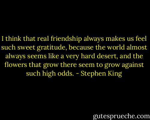 I think that real friendship always makes us feel such sweet gratitude, because the world almost always seems like a very hard desert, and the flowers that grow there seem to grow against such high odds. - Stephen King