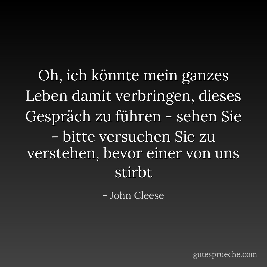 Oh, ich könnte mein ganzes Leben damit verbringen, dieses Gespräch zu führen - sehen Sie - bitte versuchen Sie zu verstehen, bevor einer von uns stirbt - John Cleese<
