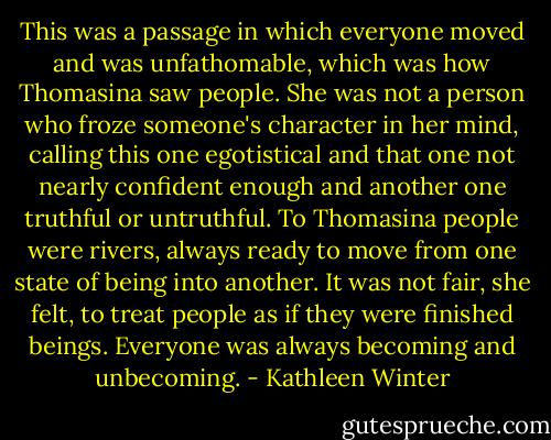 This was a passage in which everyone moved and was unfathomable, which was how Thomasina saw people. She was not a person who froze someone's character in her mind, calling this one egotistical and that one not nearly confident enough and another one truthful or untruthful. To Thomasina people were rivers, always ready to move from one state of being into another. It was not fair, she felt, to treat people as if they were finished beings. Everyone was always becoming and unbecoming. - Kathleen Winter
