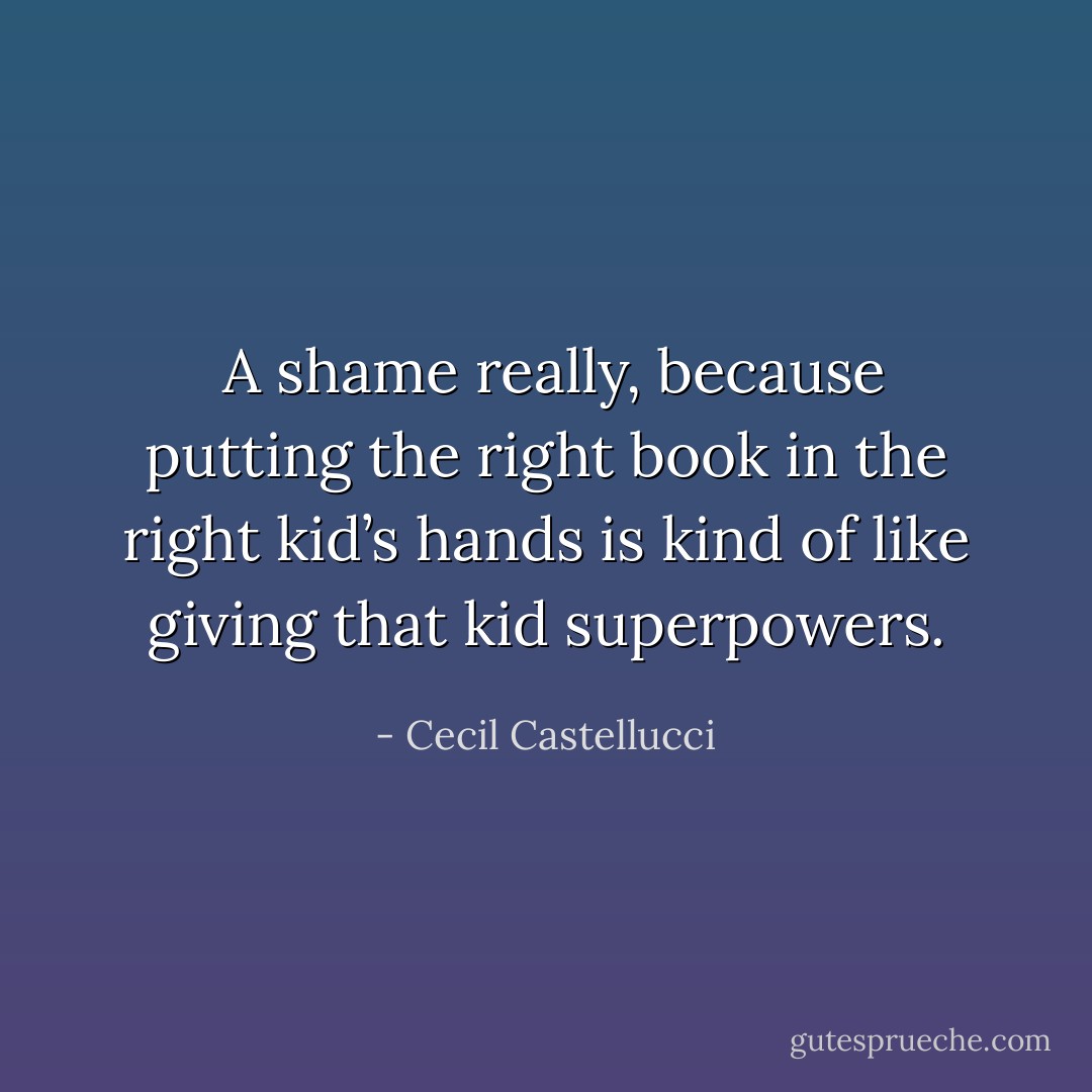  A shame really, because putting the right book in the right kid’s hands is kind of like giving that kid superpowers. - Cecil Castellucci
